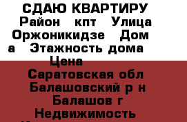 СДАЮ КВАРТИРУ › Район ­ кпт › Улица ­ Оржоникидзе › Дом ­ 12а › Этажность дома ­ 5 › Цена ­ 7 000 - Саратовская обл., Балашовский р-н, Балашов г. Недвижимость » Квартиры аренда   . Саратовская обл.